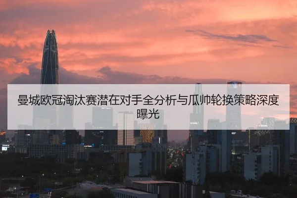 曼城欧冠淘汰赛潜在对手全分析与瓜帅轮换策略深度曝光