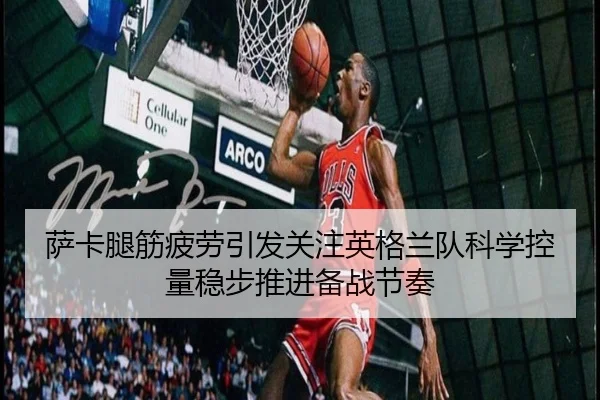 萨卡腿筋疲劳引发关注英格兰队科学控量稳步推进备战节奏