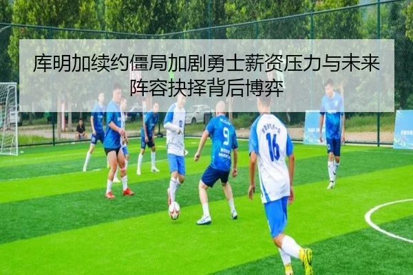 库明加续约僵局加剧勇士薪资压力与未来阵容抉择背后博弈