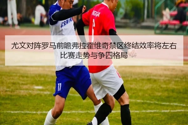 尤文对阵罗马前瞻弗拉霍维奇禁区终结效率将左右比赛走势与争四格局